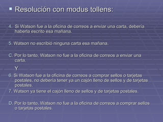 Resolución con modus tollens:  4.   Si Watson fue a la oficina de correos a enviar una carta, debería haberla escrito esa mañana. 5.  Watson no escribió ninguna carta esa mañana. C . Por lo tanto, Watson no fue a la oficina de correos a enviar una carta. Y 6.  Si Watson fue a la oficina de correos a comprar sellos o tarjetas postales, no debería tener ya un cajón lleno de sellos y de tarjetas postales. 7.  Watson ya tiene el cajón lleno de sellos y de tarjetas postales. D.  Por lo tanto, Watson no fue a la oficina de correos a comprar sellos o tarjetas postales.  