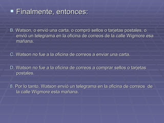 Finalmente, entonces: B.  Watson, o envió una carta, o compró sellos o tarjetas postales, o envió un telegrama en la oficina de correos de la calle Wigmore esa mañana. C.  Watson no fue a la oficina de correos a enviar una carta. D . Watson no fue a la oficina de correos a comprar sellos o tarjetas postales. 8.  Por lo tanto, Watson envió un telegrama en la oficina de correos  de la calle Wigmore esta mañana. 