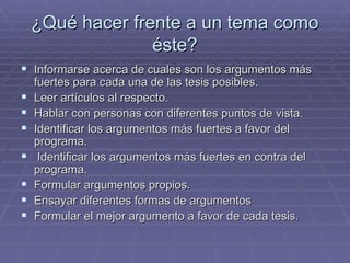 ¿Qué hacer frente a un tema como éste? Informarse acerca de cuales son los argumentos más fuertes para cada una de las tesis posibles. Leer artículos al respecto. Hablar con personas con diferentes puntos de vista. Identificar los argumentos más fuertes a favor del programa. Identificar los argumentos más fuertes en contra del programa. Formular argumentos propios. Ensayar diferentes formas de argumentos Formular el mejor argumento a favor de cada tesis. 