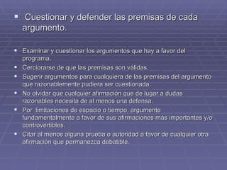 Cuestionar y defender las premisas de cada argumento. Examinar y cuestionar los argumentos que hay a favor del programa. Cerciorarse de que las premisas son válidas. Sugerir argumentos para cualquiera de las premisas del argumento que razonablemente pudiera ser cuestionada. No olvidar que cualquier afirmación que de lugar a dudas razonables necesita de al menos una defensa. Por  limitaciones de espacio o tiempo, argumente fundamentalmente a favor de sus afirmaciones más importantes y/o controvertibles. Citar al menos alguna prueba o autoridad a favor de cualquier otra afirmación que permanezca debatible.  