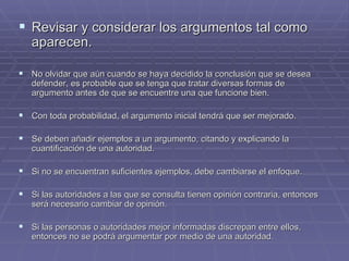Revisar y considerar los argumentos tal como aparecen. No olvidar que aún cuando se haya decidido la conclusión que se desea defender, es probable que se tenga que tratar diversas formas de argumento antes de que se encuentre una que funcione bien.  Con toda probabilidad, el argumento inicial tendrá que ser mejorado. Se deben añadir ejemplos a un argumento, citando y explicando la cuantificación de una autoridad. Si no se encuentran suficientes ejemplos, debe cambiarse el enfoque. Si las autoridades a las que se consulta tienen opinión contraria, entonces será necesario cambiar de opinión. Si las personas o autoridades mejor informadas discrepan entre ellos, entonces no se podrá argumentar por medio de una autoridad. 