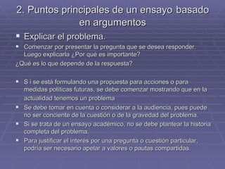 2. Puntos principales de un ensayo   basado en argumentos Explicar el problema. Comenzar por presentar la pregunta que se desea responder. Luego explicarla ¿Por qué es importante? ¿Qué es lo que depende de la respuesta? S i se está formulando una propuesta para acciones o para medidas políticas futuras, se debe comenzar mostrando que en la actualidad tenemos un problema   Se debe tomar en cuenta o considerar a la audiencia, pues puede no ser conciente de la cuestión o de la gravedad del problema. Si se trata de un ensayo académico, no se debe plantear la historia completa del problema. Para justificar el interés por una pregunta o cuestión particular, podría ser necesario apelar a valores o pautas compartidas. 