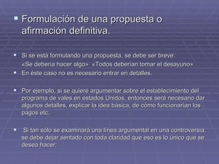 Formulación de una propuesta o afirmación definitiva.  Si se está formulando una propuesta, se debe ser breve:  « Se debería hacer algo »  «Todos deberían tomar el desayuno»   En éste caso no es necesario entrar en detalles. Por ejemplo, si se quiere argumentar sobre el establecimiento del programa de vales en estados Unidos, entonces será necesario dar algunos detalles, explicar la idea básica, de cómo funcionarían los pagos etc.  Si tan sólo se examinará una línea argumental en una controversia, se debe dejar sentado con toda claridad que eso es lo único que se desea hacer:  