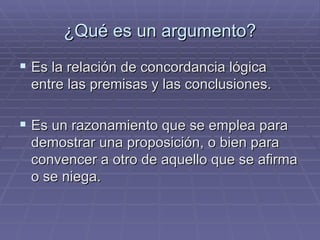 ¿Qué es un argumento? Es la relación de concordancia lógica entre las premisas y las conclusiones. Es un razonamiento que se emplea para demostrar una proposición, o bien para convencer a otro de aquello que se afirma o se niega.  
