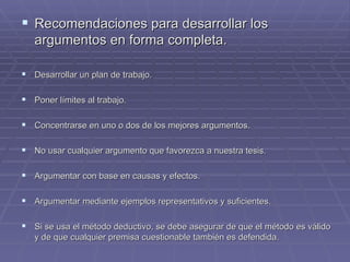 Recomendaciones para desarrollar los argumentos en forma completa. Desarrollar un plan de trabajo. Poner límites al trabajo. Concentrarse en uno o dos de los mejores argumentos. No usar cualquier argumento que favorezca a nuestra tesis. Argumentar con base en causas y efectos. Argumentar mediante ejemplos representativos y suficientes. Si se usa el método deductivo, se debe asegurar de que el método es válido y de que cualquier premisa cuestionable también es defendida. 