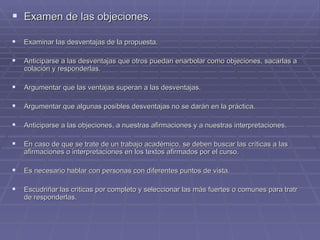 Examen de las objeciones. Examinar las desventajas de la propuesta. Anticiparse a las desventajas que otros puedan enarbolar como objeciones, sacarlas a colación y responderlas. Argumentar que las ventajas superan a las desventajas. Argumentar que algunas posibles desventajas no se darán en la práctica. Anticiparse a las objeciones, a nuestras afirmaciones y a nuestras interpretaciones. En caso de que se trate de un trabajo académico, se deben buscar las críticas a las afirmaciones o interpretaciones en los textos afirmados por el curso. Es necesario hablar con personas con diferentes puntos de vista. Escudriñar las criticas por completo y seleccionar las más fuertes o comunes para tratr de responderlas.  