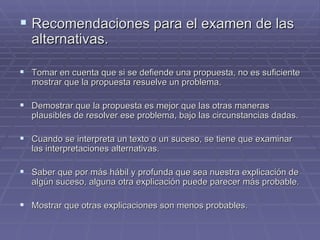 Recomendaciones para el examen de las alternativas. Tomar en cuenta que si se defiende una propuesta, no es suficiente mostrar que la propuesta resuelve un problema. Demostrar que la propuesta es mejor que las otras maneras plausibles de resolver ese problema, bajo las circunstancias dadas. Cuando se interpreta un texto o un suceso, se tiene que examinar las interpretaciones alternativas. Saber que por más hábil y profunda que sea nuestra explicación de algún suceso, alguna otra explicación puede parecer más probable. Mostrar que otras explicaciones son menos probables.  