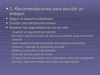 3. Recomendaciones para escribir un ensayo. Seguir el esquema planteado. Escribir una introducción breve. Exponer los argumentos de uno en uno. -  Exponer un argumento por párrafo. - No incluir diversos puntos de vista en un párrafo, pues confunden al lector. - Usar nuestro principal argumento para planear los párrafos. - Explicar y defender el argumento principal. - Dedicar un párrafo a cada premisa. - El primer párrafo debe ser breve. - El segundo párrafo puede ser el argumento corto para la segunda  premisa. Siga este modelo para todos los argumentos.  