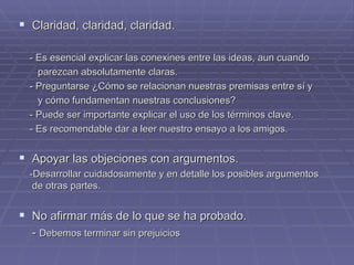 Claridad, claridad, claridad. - Es esencial explicar las conexines entre las ideas, aun cuando  parezcan absolutamente claras. - Preguntarse ¿Cómo se relacionan nuestras premisas entre sí y  y cómo fundamentan nuestras conclusiones? - Puede ser importante explicar el uso de los términos clave.  - Es recomendable dar a leer nuestro ensayo a los amigos. Apoyar las objeciones con argumentos.   -Desarrollar cuidadosamente y en detalle los posibles argumentos de otras partes. No afirmar más de lo que se ha probado. -  Debemos terminar sin prejuicios 