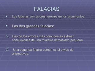 FALACIAS  Las falacias son errores, errores en los argumentos. Las dos grandes falacias: Uno de los errores más comunes es extraer conclusiones de una muestra demasiado pequeña. 2.   Una segunda falacia común es el olvido de alternativas.  