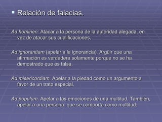 Relación de falacias. Ad hominen:  Atacar a la persona de la autoridad alegada, en vez de atacar sus cualificaciones. Ad ignorantiam  (apelar a la ignorancia). Argüir que una afirmación es verdadera solamente porque no se ha demostrado que es falsa. Ad misericordiam.  Apelar a la piedad como un argumento a favor de un trato especial. Ad populum . Apelar a las emociones de una multitud. También, apelar a una persona  que se comporta como multitud. 