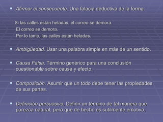 Afirmar el consecuente.  Una falacia deductiva de la forma: Si las calles están heladas, el correo se demora. El correo se demora. Por lo tanto, las calles están heladas. Ambigüedad.  Usar una palabra simple en más de un sentido.   Causa Falsa . Término genérico para una conclusión cuestionable sobre causa y efecto. Composición.  Asumir que un todo debe tener las propiedades de sus partes. Definición persuasiva . Definir un término de tal manera que parezca natural, pero que de hecho es sutilmente emotivo. 