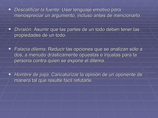 Descalificar la fuente : Usar lenguaje emotivo para menospreciar un argumento, incluso antes de mencionarlo. División . Asumir que las partes de un todo deben tener las propiedades de un todo. Falacia dilema . Reducir las opciones que se analizan sólo a dos, a menudo drásticamente opuestas e injustas para la persona contra quien se expone el dilema. Hombre de paja . Caricaturizar la opinión de un oponente de manera tal que resulte fácil refutarle. 