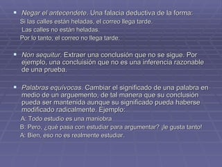 Negar el antecendete . Una falacia deductiva de la forma: Si las calles están heladas, el correo llega tarde. Las calles no están heladas. Por lo tanto, el correo no llega tarde. Non sequitur . Extraer una conclusión que no se sigue. Por ejemplo, una concluisión que no es una inferencia razonable de una prueba. Palabras equívocas . Cambiar el significado de una palabra en medio de un arguemento, de tal manera que su conclusión pueda ser mantenida aunque su significado pueda haberse modificado radicalmente. Ejemplo: A: Todo estudio es una maniobra  B: Pero, ¿qué pasa con estudiar para argumentar? ¡le gusta tanto! A: Bien, eso no es realmente estudiar.  