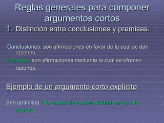 Reglas generales para componer argumentos cortos Distinción entre conclusiones y premisas.  Conclusiones:  son afirmaciones en favor de la cual se dan razones.  Premisas:  son afirmaciones mediante la cual se ofrecen razones.   Ejemplo de un argumento corto explícito :  Sea optimista.   No resulta de mucha utilidad ser de otra manera.   /  