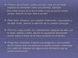 Peticton de principio –petitio principii.  Usar de un modo implicito la conclusión como una premisa. Ejemplo:  Dios existe porque así lo dice la biblia, lo que se que es verdad porque, después de todo, Dios la escribió.   Pista falsa . Introducir una cuestión irrelevante o secundaria y, de este modo, desviar la atención de la cuestión principal. Post hoc, ergo propter hoc  (literalmente: después de esto, por lo tanto, debido a esto). Asumir la causalidad demasiado pronto sobre la base de la mera sucesión en el tiempo. Preguntas complejas . Expone una pregunta o una cuestión de tal manera que una persona no pueda acordar o discrepar con usted sin negarse con alguna otra afirmación que se quiere promocionar. 