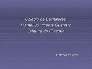 Colegio de Bachilleres  Plantel 06 Vicente Guerrero Jefatura de Filosofía Octubre de 2011 