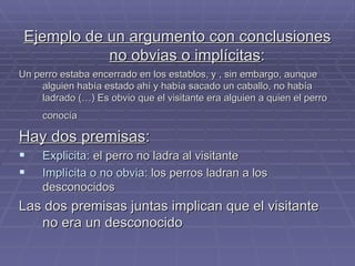 Ejemplo de un argumento con conclusiones no obvias o implícitas :  Un perro estaba encerrado en los establos, y , sin embargo, aunque alguien había estado ahí y había sacado un caballo, no había ladrado (…) Es obvio que el visitante era alguien a quien el perro conocía   Hay dos premisas :  Explicita:  el perro no ladra al visitante Implícita o no obvia : los perros ladran a los desconocidos Las dos premisas juntas implican que el visitante no era un desconocido 