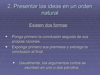 2. Presentar las ideas en un orden natural Existen dos formas :  Ponga primero la conclusión seguida de sus propias razones. Exponga primero sus premisas y extraiga la conclusión al final. Usualmente, los argumentos cortos se escriben en uno o dos párrafos.  