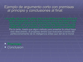 Ejemplo de argumento corto con premisas al principio y conclusiones al final: Los males del mundo se deben tanto a los defectos morales como a la falta de inteligencia. Pero la raza humana no ha descubierto hasta ahora ningún método para erradicar los defectos morales  […] La inteligencia, por el contrario, se perfecciona fácilmente mediante métodos que son conocidos por cualquier educador competente.   Por lo tanto, hasta que algún método para enseñar la virtud haya sido descubierto, el progreso tendrá que buscarse a través del perfeccionamiento de la inteligencia antes que del de la moral. Premisas:   Conclusión   