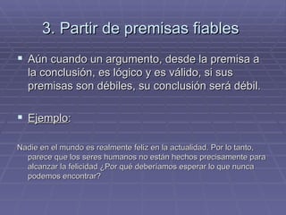 3. Partir de premisas fiables   Aún cuando un argumento, desde la premisa a la conclusión, es lógico y es válido, si sus premisas son débiles, su conclusión será débil.  Ejemplo :  Nadie en el mundo es realmente feliz en la actualidad. Por lo tanto, parece que los seres humanos no están hechos precisamente para alcanzar la felicidad ¿Por qué deberíamos esperar lo que nunca podemos encontrar? 