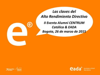 Las claves del
Alto Rendimiento Directivo
II Evento Alumni CENTRUM
Católica & EADA
Bogota, 26 de marzo de 2015
 