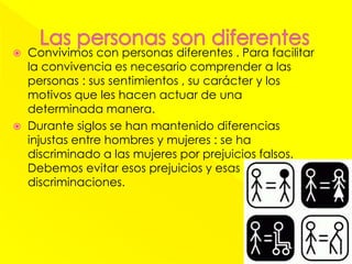  Convivimos con personas diferentes . Para facilitar
la convivencia es necesario comprender a las
personas : sus sentimientos , su carácter y los
motivos que les hacen actuar de una
determinada manera.
 Durante siglos se han mantenido diferencias
injustas entre hombres y mujeres : se ha
discriminado a las mujeres por prejuicios falsos.
Debemos evitar esos prejuicios y esas
discriminaciones.
 