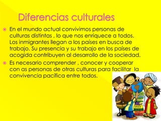  En el mundo actual convivimos personas de
culturas distintas , lo que nos enriquece a todos.
Los inmigrantes llegan a los países en busca de
trabajo. Su presencia y su trabajo en los países de
acogida contribuyen al desarrollo de la sociedad.
 Es necesario comprender , conocer y cooperar
con as personas de otras culturas para facilitar la
convivencia pacífica entre todos.
 
