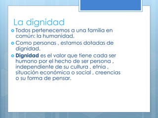 La dignidad
 Todos pertenecemos a una familia en
común: la humanidad.
 Como personas , estamos dotadas de
dignidad.
 Dignidad es el valor que tiene cada ser
humano por el hecho de ser persona ,
independiente de su cultura , etnia ,
situación económica o social , creencias
o su forma de pensar.
 