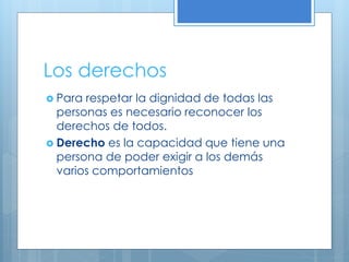 Los derechos
 Para respetar la dignidad de todas las
personas es necesario reconocer los
derechos de todos.
 Derecho es la capacidad que tiene una
persona de poder exigir a los demás
varios comportamientos
 