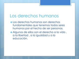 Los derechos humanos
 Los derechos humanos son derechos
fundamentales que tenemos todos seres
humanos por el hecho de ser personas.
 Algunos de ellos son el derecho a la vida ,
a la libertad , a la igualdad y a la
educación.
 
