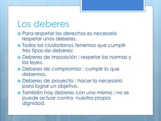 Los deberes
 Para respetar los derechos es necesario
respetar unos deberes.
 Todos los ciudadanos tenemos que cumplir
tres tipos de deberes:
 Deberes de imposición : respetar las normas y
las leyes.
 Deberes de compromiso : cumplir lo que
debemos.
 Deberes de proyecto : hacer lo necesario
para lograr un objetivo.
 También hay deberes con uno mismo : no se
puede actuar contra nuestra propia
dignidad.
 