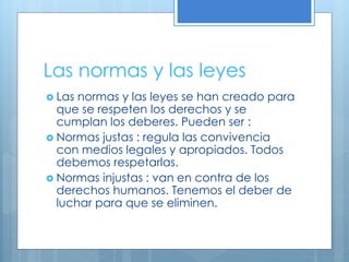Las normas y las leyes
 Las normas y las leyes se han creado para
que se respeten los derechos y se
cumplan los deberes. Pueden ser :
 Normas justas : regula las convivencia
con medios legales y apropiados. Todos
debemos respetarlas.
 Normas injustas : van en contra de los
derechos humanos. Tenemos el deber de
luchar para que se eliminen.
 