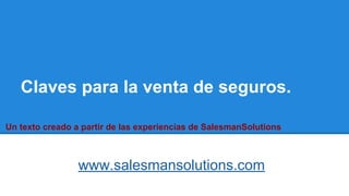 Claves para la venta de seguros.
www.salesmansolutions.com
Un texto creado a partir de las experiencias de SalesmanSolutions
 