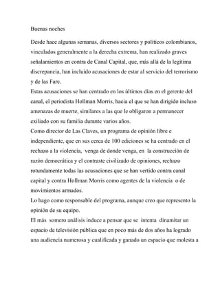 Buenas noches 
Desde hace algunas semanas, diversos sectores y políticos colombianos, vinculados generalmente a la derecha extrema, han realizado graves señalamientos en contra de Canal Capital, que, más allá de la legítima discrepancia, han incluido acusaciones de estar al servicio del terrorismo y de las Farc. 
Estas acusaciones se han centrado en los últimos días en el gerente del canal, el periodista Hollman Morris, hacia el que se han dirigido incluso amenazas de muerte, similares a las que le obligaron a permanecer exiliado con su familia durante varios años. 
Como director de Las Claves, un programa de opinión libre e independiente, que en sus cerca de 100 ediciones se ha centrado en el rechazo a la violencia, venga de donde venga, en la construcción de razón democrática y el contraste civilizado de opiniones, rechazo rotundamente todas las acusaciones que se han vertido contra canal capital y contra Hollman Morris como agentes de la violencia o de movimientos armados. 
Lo hago como responsable del programa, aunque creo que represento la opinión de su equipo. 
El más somero análisis induce a pensar que se intenta dinamitar un espacio de televisión pública que en poco más de dos años ha logrado una audiencia numerosa y cualificada y ganado un espacio que molesta a  