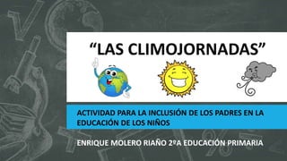 “LAS CLIMOJORNADAS”
ACTIVIDAD PARA LA INCLUSIÓN DE LOS PADRES EN LA
EDUCACIÓN DE LOS NIÑOS
ENRIQUE MOLERO RIAÑO 2ºA EDUCACIÓN PRIMARIA
 