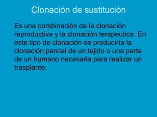 Clonación de sustitución
Es una combinación de la clonación
reproductiva y la clonación terapéutica. En
este tipo de clonación se produciría la
clonación parcial de un tejido o una parte
de un humano necesaria para realizar un
trasplante.
 