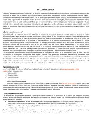 LAS CÉLULAS MADRES
Este tema genera gran cantidad de polémicas y sin embargo es algo apasionante su estudio. Cuando la vida comienza en un individuo, hay
un grupo de células que al comienzo no se especializan en ningún tejido, simplemente originan potencialmente cualquier órgano,
comprende la manera en que actúan estas células. Este es fascinante que ha interesado a la ciencia y se abre una infinidad de campos de
acción sobre la posibilidad de encontrar algunas de ellas y poder así regenerar nuevos tejidos, inclusive órganos o combatir ciertas
enfermedades. Como se puede ver las posibilidades que abre son incontables, al mismo tiempo que se manipula el código de la vida. Lo
cierto de esto es que cada vez es mas popular entre algunos padres guardar el cordón umbilical de sus hijos con la esperanza de preservar
alguna de estas células y que un futuro puedas ser aprovechadas, veamos entonces todo lo que este tipo de investigaciones tiene para
aportarnos.
¿Qué son las células madre?
Una célula madre es una célula que tiene la capacidad de autorenovarse mediante divisiones mitóticas o bien de continuar la vía de
diferenciación para la que está programada y, por lo tanto, producir células de uno o más tejidos maduros, funcionales y plenamente
diferenciados en función de su grado de multipotencialidad.1
Por ende estas células tienen la capacidad de dividirse sin perder sus
propiedades y pueden diferenciarse en otras células. La mayoría de tejidos de un individuo adulto poseen una población específica propia
de células madre que permiten su renovación periódica o su regeneración cuando se produce algún daño tisular. Algunas células madre
adultas son capaces de diferenciarse en más de un tipo celular como las células madre mesenquimales y las células madre
hematopoyéticas, mientras que otras son precursoras directas de las células del tejido en el que se encuentran, como por ejemplo las
células madre de la piel o las células madre gonadales (células madre germinales). Es común que en documentos especializados se las
denomine stem cells, en inglés, donde stem significa tronco, traduciéndolo lo más a menudo como «células troncales».
Las células madre embrionarias son aquellas que forman parte de la masa celular interna de un embrión de 4-5 días de edad. Éstas son
pluripotentes lo cual significa que pueden darle origen a las tres capas germinales: ectodermo, mesodermo y endodermo. Una
característica fundamental de las células madre embrionarias es que pueden mantenerse (en el embrión o en determinadas condiciones
de cultivo) de forma indefinida, formando al dividirse una célula idéntica a ellas mismas, y manteniendo una población estable de células
madre. Existen técnicas experimentales donde se pueden obtener células madre embrionarias sin que esto implique la destrucción del
embrión. Son células indiferenciadas que tiene la capacidad de dividirse indefinidamente sin perder sus propiedades.
Tipos de células madre
Los principales tipos de potencia de las células madre en las que se han centrado las recientes investigaciones sobre células
madre incluyen a los siguientes:
 Totipotenciales.
 Pluripotenciales.
 Multipotenciales.
Células Madre Totipotenciales
Las células madre totipotenciales pueden ser encontradas en las primeras etapas del desarrollo embrionario, cuando ocurren las
primeras divisiones de un óvulo fertilizado. Estas células madre tempranas realmente componen el embrión y cuentan con el potencial
para diferenciarse en células embrionarias y en células extraembrionarias. Las células madre totipotenciales poseen la capacidad de
formar nuevos embriones, los cuales serán capaces de transformarse en nuevos organismos.
Células Madre Pluripotenciales
Las células madre pluripotenciales poseen la capacidad de diferenciarse en casi la mayor parte de las células que componen el cuerpo
humano. Existen innumerables fuentes de células madre pluripotenciales, pero las mismas casi siempre se relacionan con las células
madre embrionarias humanas:
 Células madre embrionarias en fase de blastocisto: estas células madre embrionarias se formarán siete días después de la
fertilización, cuando el embrión se encuentre en la fase de desarrollo conocida con el nombre de: "blastocisto".
 Células madre fetales: estas células madre podrán ser obtenidas luego de ocho semanas de desarrollo, momento en el que el
embrión será considerado un feto.
Debido a que las células madre pluripotenciales poseen la capacidad de diferenciarse en una amplia gama de células humanas,
usualmente son consideradas de gran valor cuando deben realizarse investigaciones sobre células madre.
 