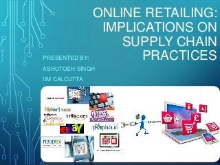ONLINE RETAILING: 
IMPLICATIONS ON 
SUPPLY CHAIN 
PRESENTED BY: PRACTICES 
ASHUTOSH SINGH 
IIM CALCUTTA 
 