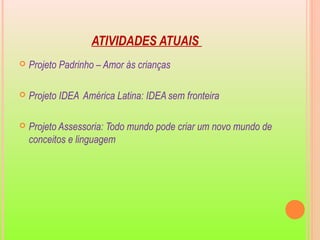 ATIVIDADES ATUAIS
 Projeto Padrinho – Amor às crianças
 Projeto IDEA América Latina: IDEA sem fronteira
 Projeto Assessoria: Todo mundo pode criar um novo mundo de
conceitos e linguagem
 