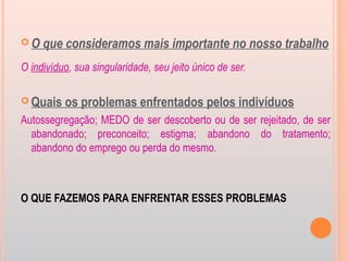  O que consideramos mais importante no nosso trabalho
O indivíduo, sua singularidade, seu jeito único de ser.
 Quais os problemas enfrentados pelos indivíduos
Autossegregação; MEDO de ser descoberto ou de ser rejeitado, de ser
abandonado; preconceito; estigma; abandono do tratamento;
abandono do emprego ou perda do mesmo.
O QUE FAZEMOS PARA ENFRENTAR ESSES PROBLEMAS
 