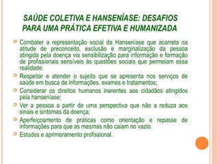 SAÚDE COLETIVA E HANSENÍASE: DESAFIOS
PARA UMA PRÁTICA EFETIVA E HUMANIZADA
 Combater a representação social da Hanseníase que acarreta na
atitude de preconceito, exclusão e marginalização da pessoa
atingida pela doença via sensibilização para informação e formação
de profissionais sensíveis às questões sociais que permeiam essa
realidade.
 Respeitar e atender o sujeito que se apresenta nos serviços de
saúde em busca de informações, exames e tratamentos;
 Considerar os direitos humanos inerentes aos cidadãos atingidos
pela hanseníase;
 Ver a pessoa a partir de uma perspectiva que não a reduza aos
sinais e sintomas da doença;
 Aperfeiçoamento de práticas como orientação e repasse de
informações para que as mesmas não caiam no vazio.
 Estudos e aprimoramento profissional.
 