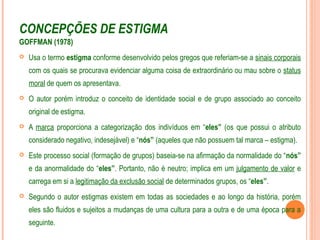 CONCEPÇÕES DE ESTIGMA
GOFFMAN (1978)
 Usa o termo estigma conforme desenvolvido pelos gregos que referiam-se a sinais corporais
com os quais se procurava evidenciar alguma coisa de extraordinário ou mau sobre o status
moral de quem os apresentava.
 O autor porém introduz o conceito de identidade social e de grupo associado ao conceito
original de estigma.
 A marca proporciona a categorização dos indivíduos em “eles” (os que possui o atributo
considerado negativo, indesejável) e “nós” (aqueles que não possuem tal marca – estigma).
 Este processo social (formação de grupos) baseia-se na afirmação da normalidade do “nós”
e da anormalidade do “eles”. Portanto, não é neutro; implica em um julgamento de valor e
carrega em si a legitimação da exclusão social de determinados grupos, os “eles”.
 Segundo o autor estigmas existem em todas as sociedades e ao longo da história, porém
eles são fluidos e sujeitos a mudanças de uma cultura para a outra e de uma época para a
seguinte.
 