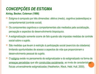 CONCEPÇÕES DE ESTIGMA
Ainlay, Becker, Coleman (1986)
 Estigma é composto por três dimensões: afetiva (medo), cognitiva (estereótipos) e
comportamental (controle social).
 Os componentes cognitivos e comportamentais são mediados pela socialização,
percepção e aspectos do desenvolvimento biopsíquico.
 A estigmatização somente ocorre de fato quando são impostas medidas de controle
social sobre o sujeito.
 São medidas que levam à restrição à participação social (exercício da cidadania)
limitando oportunidades de acesso a aspectos da vida que proporcionam o
desenvolvimento pessoal do sujeito.
 O estigma existe no pensamento do estigmatizador e do estigmatizado na forma de
ameaças percebidas que são construídas socialmente, ao invés de características
físicas universalmente estigmatizadas (Heatherton, Kleck, Hebl, Hull, 2000).
 