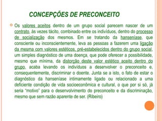 CONCEPÇÕES DE PRECONCEITO
 Os valores aceitos dentro de um grupo social parecem nascer de um
contrato, às vezes tácito, combinado entre os indivíduos, dentro do processo
de socialização dos mesmos. Em se tratando da hanseníase, que
consciente ou inconscientemente, leva as pessoas a fazerem uma ligação
da mesma com valores estéticos, pré-estabelecidos dentro do grupo social,
um simples diagnóstico de uma doença, que pode oferecer a possibilidade,
mesmo que mínima, da distorção deste valor estético aceito dentro do
grupo, acaba levando os indivíduos a desenvolver o preconceito e,
consequentemente, discriminar o doente. Junta se a isto, o fato de estar o
diagnóstico da hanseníase intimamente ligado ou relacionado a uma
deficiente condição de vida socioeconômica e cultural, o que por si só, já
seria “motivo” para o desenvolvimento do preconceito e da discriminação,
mesmo que sem razão aparente de ser. (Ribeiro)
 
