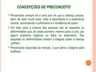CONCEPÇÕES DE PRECONCEITO
 Preconceito sempre foi e será pior do que a doença porque,
além de doer muito mais, inibe a descoberta e o tratamento
correto, aumentando o sofrimento e a incidência de casos.
 Um tabu para a maioria das pessoas são as sequelas ou
deformidades que, às vezes ocorrem, mesmo após a cura, por
algum problema orgânico ou falha no tratamento. Tais
sequelas ou deformidades criaram o estigma sobre a doença
(Jafran).
 Preconceito associado às marcas, o que seria o estigma para
Goffman.
 