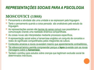 REPRESENTAÇÕES SOCIAIS PARA A PSICOLOGIA
MOSCOVICI (1988)
 Pensamento e atividade são uma unidade e se expressam pela linguagem.
 Tanto o pensamento quando a coisa pensada são analisáveis pelo estudo da
linguagem.
 As representações sociais são teorias do senso comum que possibilitam a
comunicação criando uma realidade dinâmica compartilhada.
 As coisas novas são interpretadas mediante processos específicos.
 A representação social sobre a hanseníase engloba um conjunto de conceitos e
redes de significado compartilhados pelos integrantes da cultura.
 Conteúdos arcaicos e novos co-existem mesmo que aparentemente contraditórios.
 Tal referencial teórico permite compreender porque a lepra co-existe com as novas
mensagens sobre a hanseníase.
 Também contribui para estudos sobre crenças que legitimam exclusão social de
determinados indivíduos.
 