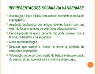 REPRESENTAÇÕES SOCIAIS DA HANSENÍASE
 Associação à lepra bíblica (sem cura no momento e motivo de
segregação);
 Aparência desfigurada dos antigos doentes faziam com que
eles não fossem tratados ou orientados adequadamente.
 Crença popular de que o paciente não pode conviver com a
família, no trabalho e na sociedade.
 Medo da contaminação.
 Sequelas que trazem a “marca” e levam à condição de
exclusão e segregação.
 Valorização do corpo como objeto de beleza e desvalorização
da pessoa, do ser que totaliza a existência desse corpo.
 
