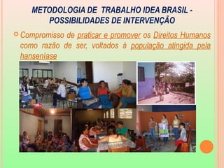 METODOLOGIA DE TRABALHO IDEA BRASIL -
POSSIBILIDADES DE INTERVENÇÃO
 Compromisso de praticar e promover os Direitos Humanos
como razão de ser, voltados à população atingida pela
hanseníase
 