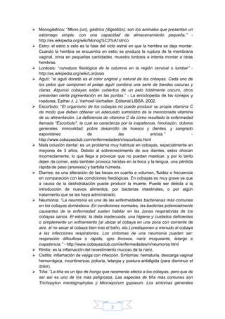 2
 Monogástrico: “Mono (un), gástrico (digestión); son los animales que presentan un
estómago simple, con una capacidad de almacenamiento pequeña.” -
http://es.wikipedia.org/wiki/Monog%C3%A1strico
 Estro: el estro o celo es la fase del ciclo estral en que la hembra se deja montar.
Cuando la hembra se encuentra en estro se produce la ruptura de la membrana
vaginal, orina en pequeñas cantidades, muestra lordosis e intenta montar a otras
hembras.
 Lordosis: “curvatura fisiológica de la columna en la región cervical o lumbar” -
http://es.wikipedia.org/wiki/Lordosis
 Agutí: “el agutí dorado es el color original y natural de los cobayas. Cada uno de
los pelos que componen el pelaje agutí combina una serie de bandas oscuras y
claras. Algunos cobayas están cubiertos de un pelo totalmente oscuro, otros
presentan cierta pigmentación en las puntas.” - La enciclopedia de los conejos y
roedores. Esther J. J. Verhoef-Verhallen. Editorial LIBSA. 2002.
 Escorbuto: “El organismo de los cobayas no puede producir su propia vitamina C
de modo que deben obtener un adecuado suministro de la mencionada vitamina
de su alimentación. La deficiencia de vitamina C da como resultado la enfermedad
llamada "Escorbuto", la cual se caracteriza por la inapetencia, hinchazón, dolores
generales, inmovilidad, pobre desarrollo de huesos y dientes, y sangrado
espontáneo de las encías.” -
http://www.cobayasclub.com/enfermedades/v/escorbuto.html
 Mala oclusión dental: es un problema muy habitual en cobayas, especialmente en
mayores de 3 años. Debido al sobrecrecimiento de sus dientes, estos chocan
incorrectamente, lo que llega a provocar que no puedan masticar, y por lo tanto
dejen de comer, esto también provoca heridas en la boca y la lengua, una pérdida
rápida de peso (anorexia) y barbilla húmeda.
 Diarrea: es una alteración de las heces en cuanto a volumen, fluidez o frecuencia
en comparación con las condiciones fisiológicas. En cobayas es muy grave ya que
a causa de la deshidratación puede producir la muerte. Puede ser debida a la
introducción de nuevos alimentos, por bacterias intestinales, o por algún
tratamiento que se les haya administrado.
 Neumonía: “La neumonía es una de las enfermedades bacterianas más comunes
en los cobayas domésticos. En condiciones normales, las bacterias potencialmente
causantes de la enfermedad suelen habitar en las zonas respiratorias de los
cobayas sanos. El estrés, la dieta inadecuada, una higiene y cuidados deficientes
o simplemente un enfriamiento (al ubicar el cobaya en una zona con corriente de
aire, al no secar al cobaya bien tras el baño, etc.) predisponen a menudo al cobaya
a las infecciones respiratorias. Los síntomas de una neumonía pueden ser:
respiración dificultosa o rápida, ojos llorosos, nariz moqueante, letargo e
inapetencia.” - http://www.cobayasclub.com/enfermedades/n/neumonia.html
 Rinitis: es la inflamación del revestimiento mucoso de la nariz.
 Cistitis: inflamación de vejiga con infección. Síntomas: hematuria, descarga vaginal
hemorrágica, incontinencia, poliuria, letargia y postura antiálgida (para disminuir el
dolor).
 Tiña: “La tiña es un tipo de hongo que raramente afecta a los cobayas, pero que de
ser así es uno de los más peligrosos. Las especies de tiña más comunes son
Trichopyton mentagrophytes y Microsporum gypseum. Los síntomas generales
 